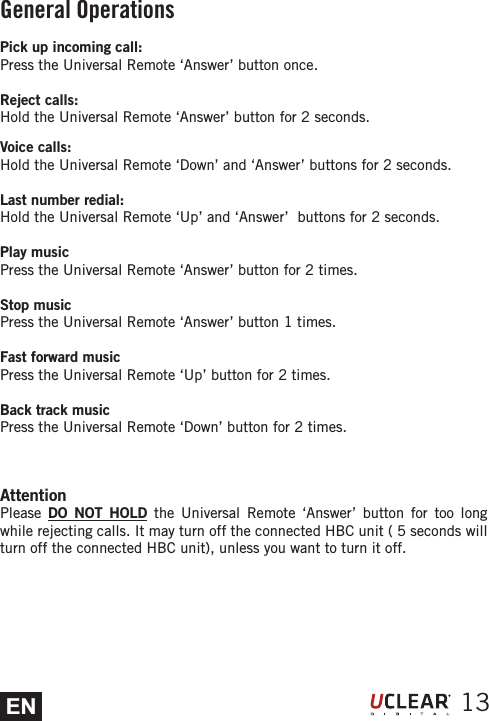 EN 13Pick up incoming call:Press the Universal Remote &lsquo;Answer&rsquo; button once.Reject calls:Hold the Universal Remote &lsquo;Answer&rsquo; button for 2 seconds.Voice calls:Hold the Universal Remote &lsquo;Down&rsquo; and &lsquo;Answer&rsquo; buttons for 2 seconds. Last number redial:Hold the Universal Remote &lsquo;Up&rsquo; and &lsquo;Answer&rsquo;  buttons for 2 seconds. Play music Press the Universal Remote &lsquo;Answer&rsquo; button for 2 times.Stop musicPress the Universal Remote &lsquo;Answer&rsquo; button 1 times.Fast forward musicPress the Universal Remote &lsquo;Up&rsquo; button for 2 times.Back track musicPress the Universal Remote &lsquo;Down&rsquo; button for 2 times.AttentionPlease  DO NOT HOLD the Universal Remote &lsquo;Answer&rsquo; button for too long while rejecting calls. It may turn off the connected HBC unit ( 5 seconds will turn off the connected HBC unit), unless you want to turn it off.General Operations