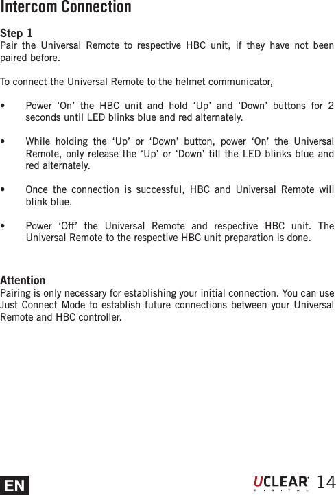 EN 14Intercom ConnectionAttentionPairing is only necessary for establishing your initial connection. You can use Just Connect Mode to establish future connections between your Universal Remote and HBC controller.Step 1Pair the Universal Remote to respective HBC unit, if they have not been paired before.To connect the Universal Remote to the helmet communicator,s  Power &lsquo;On&rsquo; the HBC unit and hold &lsquo;Up&rsquo; and &lsquo;Down&rsquo; buttons for 2 seconds until LED blinks blue and red alternately.s  While holding the &lsquo;Up&rsquo; or &lsquo;Down&rsquo; button, power &lsquo;On&rsquo; the Universal Remote, only release the &lsquo;Up&rsquo; or &lsquo;Down&rsquo; till the LED blinks blue and red alternately.s  Once the connection is successful, HBC and Universal Remote will blink blue.s  Power &lsquo;Off&rsquo; the Universal Remote and respective HBC unit. The Universal Remote to the respective HBC unit preparation is done.  