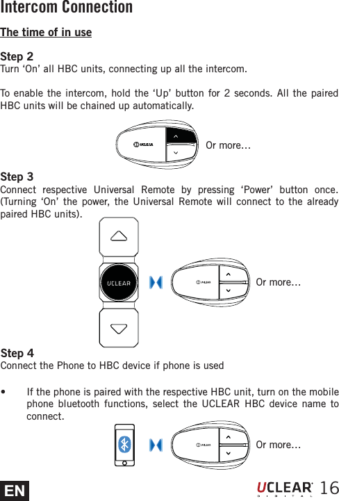 ENOr more&hellip;16The time of in useStep 2Turn &lsquo;On&rsquo; all HBC units, connecting up all the intercom.To enable the intercom, hold the &lsquo;Up&rsquo; button for 2 seconds. All the paired HBC units will be chained up automatically.Step 3Connect respective Universal Remote by pressing &lsquo;Power&rsquo; button once. (Turning &lsquo;On&rsquo; the power, the Universal Remote will connect to the already paired HBC units).Step 4Connect the Phone to HBC device if phone is useds  If the phone is paired with the respective HBC unit, turn on the mobile phone bluetooth functions, select the UCLEAR HBC device name to connect. Or more&hellip;Or more&hellip;Intercom Connection