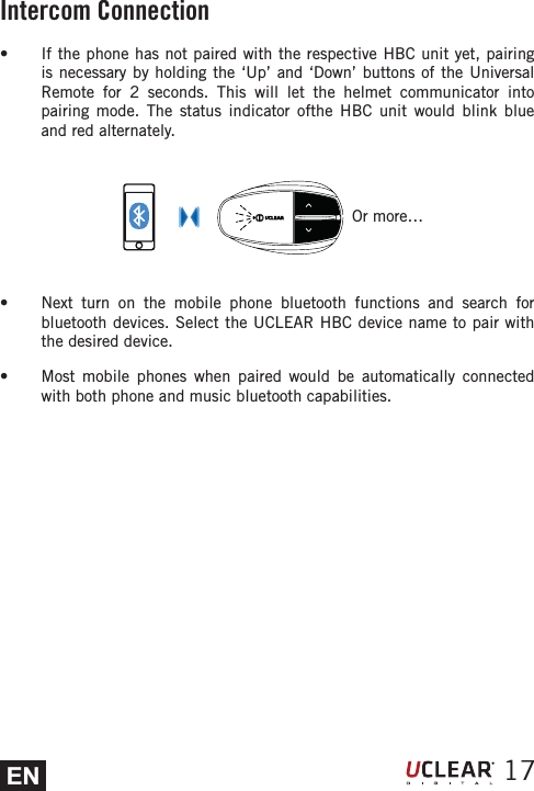 EN 17s  If the phone has not paired with the respective HBC unit yet, pairing is necessary by holding the &lsquo;Up&rsquo; and &lsquo;Down&rsquo; buttons of the Universal Remote for 2 seconds. This will let the helmet communicator into pairing mode. The status indicator ofthe HBC unit would blink blue and red alternately.s  Next turn on the mobile phone bluetooth functions and search for bluetooth devices. Select the UCLEAR HBC device name to pair with the desired device.s  Most mobile phones when paired would be automatically connected with both phone and music bluetooth capabilities. Or more&hellip;Intercom Connection