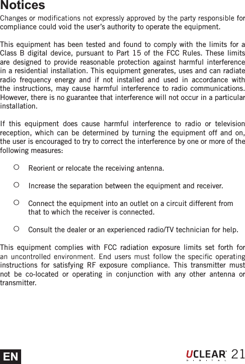 ENNoticescompliance could void the user&rsquo;s authority to operate the equipment.This equipment has been tested and found to comply with the limits for a Class B digital device, pursuant to Part 15 of the FCC Rules. These limits are designed to provide reasonable protection against harmful interference   etaidar nac dna sesu ,setareneg tnempiuqe sihT .noitallatsni laitnediser a niradio frequency energy and if not installed and used in accordance with the instructions, may cause harmful interference to radio communications.   ralucitrap a ni rucco ton lliw ecnerefretni taht eetnaraug on si ereht ,revewoHinstallation.If this equipment does cause harmful interference to radio or television reception, which can be determined by turning the equipment off and on, the user is encouraged to try to correct the interference by one or more of the following measures: żReorient or relocate the receiving antenna.  żIncrease the separation between the equipment and receiver.  żConnect the equipment into an outlet on a circuit different from that to which the receiver is connected.  żConsult the dealer or an experienced radio/TV technician for help. This equipment complies with FCC radiation exposure limits set forth for instructions for satisfying RF exposure compliance. This transmitter must not be co-located or operating in conjunction with any other antenna or transmitter.21