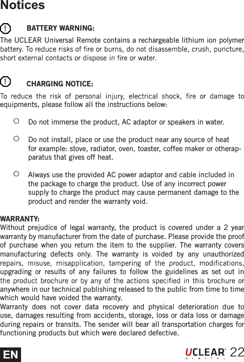 ENNotices            BATTERY WARNING:The UCLEAR Universal Remote contains a rechargeable lithium ion polymer             CHARGING NOTICE:equipments, please follow all the instructions below: żDo not immerse the product, AC adaptor or speakers in water.  żDo not install, place or use the product near any source of heat for example: stove, radiator, oven, toaster, coffee maker or otherap-paratus that gives off heat.  żAlways use the provided AC power adaptor and cable included in the package to charge the product. Use of any incorrect power supply to charge the product may cause permanent damage to the product and render the warranty void. WARRANTY:Without prejudice of legal warranty, the product is covered under a 2 year warranty by manufacturer from the date of purchase. Please provide the proof of purchase when you return the item to the supplier. The warranty covers manufacturing defects only. The warranty is voided by any unauthorized upgrading or results of any failures to follow the guidelines as set out in anywhere in our technical publishing released to the public from time to time which would have voided the warranty. Warranty does not cover data recovery and physical deterioration due to use, damages resulting from accidents, storage, loss or data loss or damage during repairs or transits. The sender will bear all transportation charges for functioning products but which were declared defective.22!!