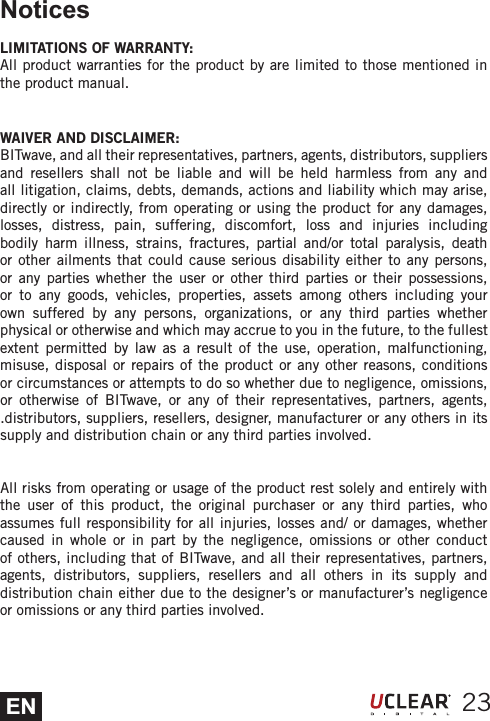 ENNoticesLIMITATIONS OF WARRANTY:All product warranties for the product by are limited to those mentioned in the product manual. WAIVER AND DISCLAIMER:BITwave, and all their representatives, partners, agents, distributors, suppliers and resellers shall not be liable and will be held harmless from any and all litigation, claims, debts, demands, actions and liability which may arise, directly or indirectly, from operating or using the product for any damages, losses, distress, pain, suffering, discomfort, loss and injuries including bodily harm illness, strains, fractures, partial and/or total paralysis, death or other ailments that could cause serious disability either to any persons, or any parties whether the user or other third parties or their possessions, or to any goods, vehicles, properties, assets among others including your own suffered by any persons, organizations, or any third parties whether physical or otherwise and which may accrue to you in the future, to the fullest extent permitted by law as a result of the use, operation, malfunctioning, misuse, disposal or repairs of the product or any other reasons, conditions or circumstances or attempts to do so whether due to negligence, omissions, or otherwise of BITwave, or any of their representatives, partners, agents, .distributors, suppliers, resellers, designer, manufacturer or any others in its supply and distribution chain or any third parties involved.All risks from operating or usage of the product rest solely and entirely with the user of this product, the original purchaser or any third parties, who assumes full responsibility for all injuries, losses and/ or damages, whether caused in whole or in part by the negligence, omissions or other conduct of others, including that of BITwave, and all their representatives, partners, agents, distributors, suppliers, resellers and all others in its supply and distribution chain either due to the designer&rsquo;s or manufacturer&rsquo;s negligence or omissions or any third parties involved.23