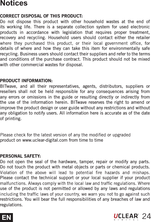 ENNoticesCORRECT DISPOSAL OF THIS PRODUCT:Do not dispose this product with other household wastes at the end of its working life. There is a separate collection system for used electronic products in accordance with legislation that requires proper treatment, recovery and recycling. Household users should contact either the retailer details of where and how they can take this item for environmentally safe recycling. Business users should contact their suppliers and refer to the terms and conditions of the purchase contract. This product should not be mixed with other commercial wastes for disposal.PRODUCT INFORMATION:BITwave, and all their representatives, agents, distributors, suppliers or resellers shall not be held responsible for any consequences arising from any errors or omissions in the guide or resulting directly or indirectly from the use of the information herein. BITwave reserves the right to amend or improve the product design or user guide without any restrictions and without any obligation to notify users. All information here is accurate as of the date of printing.product on www.uclear-digital.com from time to timePERSONAL SAFETY:Do not open the seal of the hardware, tamper, repair or modify any parts. Do not touch the product with metal objects or parts or chemical products. Please contact the technical support or your local supplier if your product use of the product is not permitted or allowed by any laws and regulations restrictions. You will bear the full responsibilities of any breaches of law and regulations.24