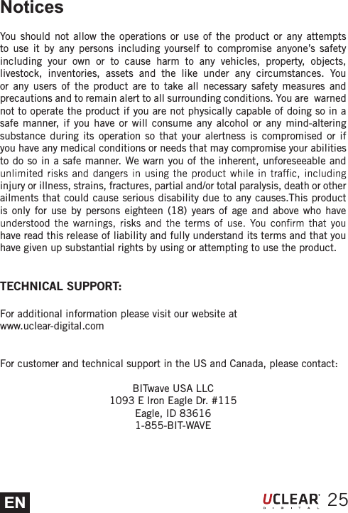 ENNoticesYou should not allow the operations or use of the product or any attempts to use it by any persons including yourself to compromise anyone&rsquo;s safety including your own or to cause harm to any vehicles, property, objects, livestock, inventories, assets and the like under any circumstances. You or any users of the product are to take all necessary safety measures and precautions and to remain alert to all surrounding conditions. You are  warned not to operate the product if you are not physically capable of doing so in a safe manner, if you have or will consume any alcohol or any mind-altering substance during its operation so that your alertness is compromised or if you have any medical conditions or needs that may compromise your abilities to do so in a safe manner. We warn you of the inherent, unforeseeable and injury or illness, strains, fractures, partial and/or total paralysis, death or other ailments that could cause serious disability due to any causes.This product is only for use by persons eighteen (18) years of age and above who have have read this release of liability and fully understand its terms and that you have given up substantial rights by using or attempting to use the product.TECHNICAL SUPPORT:For additional information please visit our website atwww.uclear-digital.comFor customer and technical support in the US and Canada, please contact:BITwave USA LLC1093 E lron Eagle Dr. #115Eagle, ID 836161-855-BIT-WAVE25
