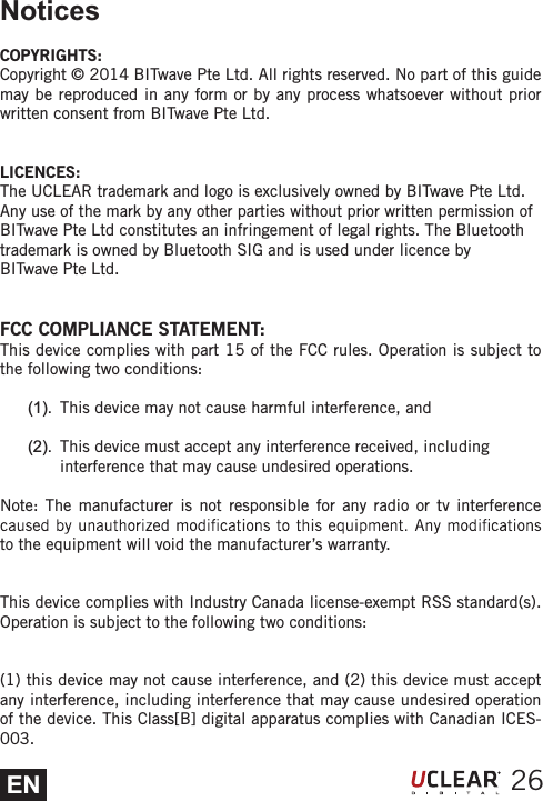 ENNoticesCOPYRIGHTS:Copyright &copy; 2014 BITwave Pte Ltd. All rights reserved. No part of this guide may be reproduced in any form or by any process whatsoever without prior written consent from BITwave Pte Ltd.LICENCES:The UCLEAR trademark and logo is exclusively owned by BITwave Pte Ltd.Any use of the mark by any other parties without prior written permission ofBITwave Pte Ltd constitutes an infringement of legal rights. The Bluetoothtrademark is owned by Bluetooth SIG and is used under licence by BITwave Pte Ltd.FCC COMPLIANCE STATEMENT:This device complies with part 15 of the FCC rules. Operation is subject to the following two conditions:(1).  This device may not cause harmful interference, and (2).  This device must accept any interference received, including interference that may cause undesired operations. Note: The manufacturer is not responsible for any radio or tv interference to the equipment will void the manufacturer&rsquo;s warranty.This device complies with Industry Canada license-exempt RSS standard(s). Operation is subject to the following two conditions:(1) this device may not cause interference, and (2) this device must accept any interference, including interference that may cause undesired operation of the device. This Class[B] digital apparatus complies with Canadian ICES-003.26
