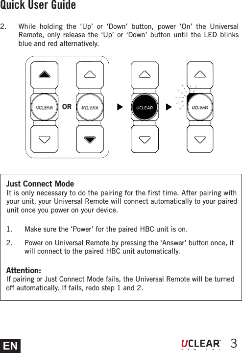 EN 3Attention: If pairing or Just Connect Mode fails, the Universal Remote will be turned off automatically. If fails, redo step 1 and 2. Quick User Guide1.  Make sure the &lsquo;Power&rsquo; for the paired HBC unit is on. 2.  Power on Universal Remote by pressing the &lsquo;Answer&rsquo; button once, it will connect to the paired HBC unit automatically.OR2.  While holding the &lsquo;Up&rsquo; or &lsquo;Down&rsquo; button, power &lsquo;On&rsquo; the Universal Remote, only release the &lsquo;Up&rsquo; or &lsquo;Down&rsquo; button until the LED blinks blue and red alternatively.Just Connect ModeIt is only necessary to do the pairing for the first time. After pairing with your unit, your Universal Remote will connect automatically to your paired unit once you power on your device. 