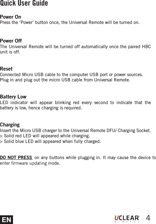 EN 4Power OnPress the &lsquo;Power&rsquo; button once, the Universal Remote will be turned on.Power OffThe Universal Remote will be turned off automatically once the paired HBC unit is off.ResetConnected Micro USB cable to the computer USB port or power sources. Plug in and plug out the micro USB cable from Universal Remote.Battery LowLED indicator will appear blinking red every second to indicate that the battery is low, hence charging is required.ChargingInsert the Micro USB charger to the Universal Remote DFU/ Charging Socket.> Solid red LED will appeared while charging.> Solid blue LED will appeared when fully charged.DO NOT PRESS  on any buttons while plugging in. It may cause the device to Quick User Guide