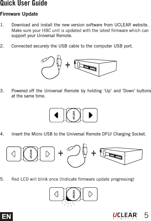 EN 5Quick User GuideFirmware Update1.  Download and install the new version software from UCLEAR website. support your Universal Remote.2. Connected securely the USB cable to the computer USB port.3.  Powered off the Universal Remote by holding &lsquo;Up&rsquo; and &lsquo;Down&rsquo; buttons at the same time.4.  Insert the Micro USB to the Universal Remote DFU/ Charging Socket.5. +++