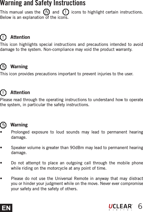 EN 6This manual uses the        and        icons to highlight certain instructions. Below is an explanation of the icons.       AttentionThis icon highlights special instructions and precautions intended to avoid damage to the system. Non-compliance may void the product warranty.       AttentionPlease read through the operating instructions to understand how to operate the system, in particular the safety instructions.       WarningThis icon provides precautions important to prevent injuries to the user.       Warnings  Prolonged exposure to loud sounds may lead to permanent hearing damage.s  Speaker volume is greater than 90dBm may lead to permanent hearing damage.s  Do not attempt to place an outgoing call through the mobile phone while riding on the motorcycle at any point of time.s  Please do not use the Universal Remote in anyway that may distract you or hinder your judgment while on the move. Never ever compromise your safety and the safety of others.Warning and Safety Instructions!!!