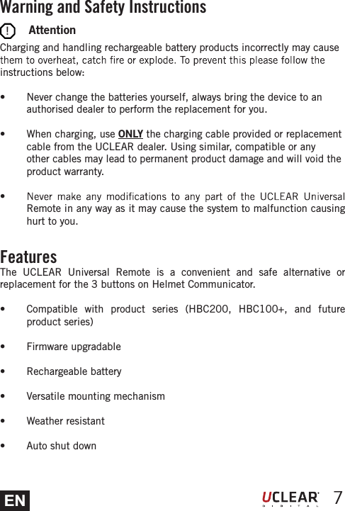 EN 7        AttentionCharging and handling rechargeable battery products incorrectly may cause instructions below: s  Never change the batteries yourself, always bring the device to an authorised dealer to perform the replacement for you. s  When charging, use ONLY the charging cable provided or replacement cable from the UCLEAR dealer. Using similar, compatible or any other cables may lead to permanent product damage and will void the product warranty. s Remote in any way as it may cause the system to malfunction causing hurt to you.Warning and Safety InstructionsFeaturesThe UCLEAR Universal Remote is a convenient and safe alternative or replacement for the 3 buttons on Helmet Communicator.s  Compatible with product series (HBC200, HBC100+, and future product series)s Firmware upgradables Rechargeable batterys  Versatile mounting mechanisms Weather resistants  Auto shut down!