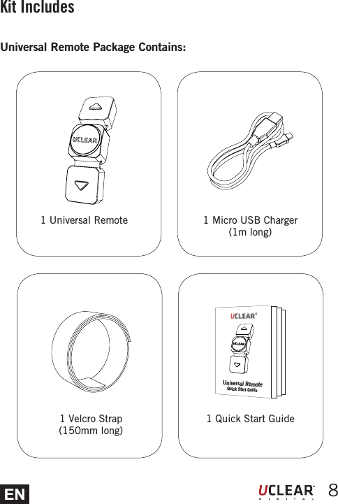 EN 8Kit Includes1 Velcro Strap (150mm long)1 Micro USB Charger (1m long)Universal Remote Package Contains:1 Universal Remote1 Quick Start GuideUniversal RemoteQuick Start Guide