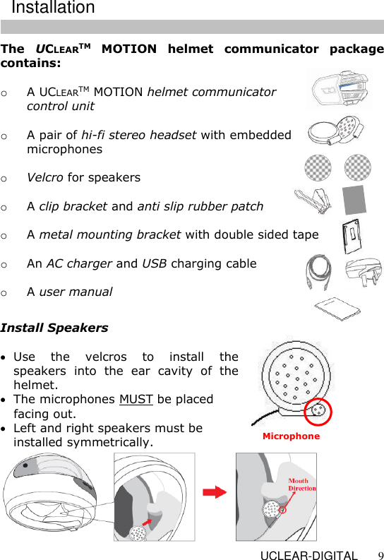   UCLEAR-DIGITAL 9 The  UCLEARTM  MOTION  helmet  communicator  package contains:  o A UCLEARTM MOTION helmet communicator    control unit  o A pair of hi-fi stereo headset with embedded    microphones   o Velcro for speakers  o A clip bracket and anti slip rubber patch  o A metal mounting bracket with double sided tape  o An AC charger and USB charging cable  o A user manual  Install Speakers   Use  the  velcros  to  install  the speakers  into  the  ear  cavity  of  the helmet.   The microphones MUST be placed facing out.   Left and right speakers must be installed symmetrically.  Installation Microphone 