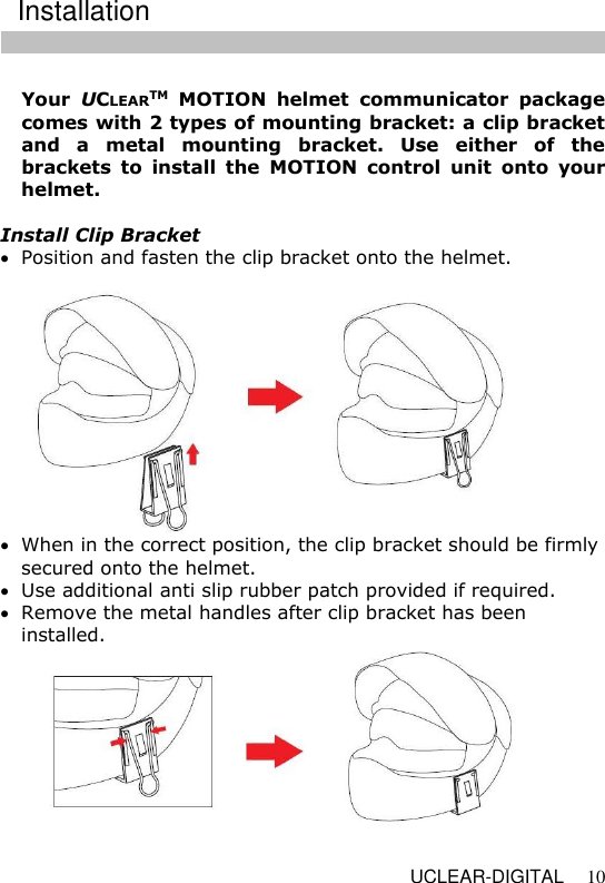   UCLEAR-DIGITAL 10  Your  UCLEARTM  MOTION  helmet  communicator  package comes with 2 types of mounting bracket: a clip bracket and  a  metal  mounting  bracket.  Use  either  of  the brackets  to  install  the  MOTION  control  unit  onto  your helmet.  Install Clip Bracket  Position and fasten the clip bracket onto the helmet.     When in the correct position, the clip bracket should be firmly secured onto the helmet.   Use additional anti slip rubber patch provided if required.  Remove the metal handles after clip bracket has been installed.   Installation 