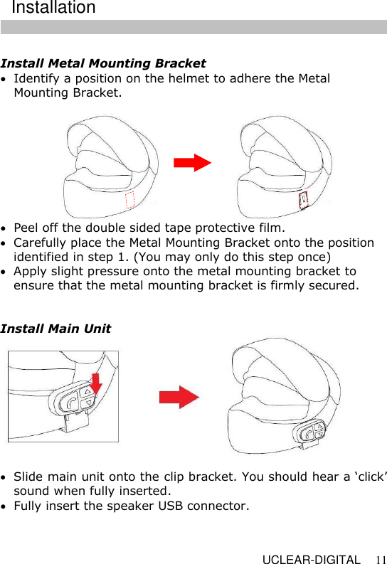   UCLEAR-DIGITAL 11  Install Metal Mounting Bracket  Identify a position on the helmet to adhere the Metal Mounting Bracket.    Peel off the double sided tape protective film.   Carefully place the Metal Mounting Bracket onto the position identified in step 1. (You may only do this step once)  Apply slight pressure onto the metal mounting bracket to ensure that the metal mounting bracket is firmly secured.   Install Main Unit   Slide main unit onto the clip bracket. You should hear a &lsquo;click&rsquo; sound when fully inserted.  Fully insert the speaker USB connector.  Installation 