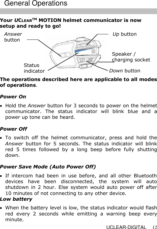   UCLEAR-DIGITAL 12 Your UCLEARTM MOTION helmet communicator is now setup and ready to go!  The operations described here are applicable to all modes of operations.  Power On  Hold the Answer button for 3 seconds to power on the helmet communicator.  The  status  indicator  will  blink  blue  and  a power up tone can be heard.  Power Off  To  switch  off  the  helmet  communicator,  press  and  hold  the Answer  button  for  5  seconds.  The  status  indicator  will  blink red  5  times  followed  by  a  long  beep  before  fully  shutting down.  Power Save Mode (Auto Power Off)  If  intercom  had  been  in  use  before,  and  all  other  Bluetooth devices  have  been  disconnected,  the  system  will  auto shutdown in 2  hour.  Else system  would  auto  power  off  after 10 minutes of not connecting to any other device. Low battery  When the battery level is low, the status indicator would flash red  every  2  seconds  while  emitting  a  warning  beep  every minute.  Up button  Speaker / charging socket   Down button  Status  indicator  Answer  button  General Operations 