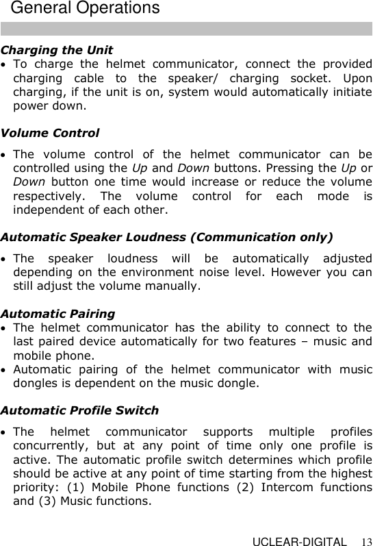  UCLEAR-DIGITAL 13 Charging the Unit  To  charge  the  helmet  communicator,  connect  the  provided charging  cable  to  the  speaker/  charging  socket.  Upon charging, if the unit is on, system would automatically initiate power down.   Volume Control  The  volume  control  of  the  helmet  communicator  can  be controlled using the Up and Down buttons. Pressing the Up or Down  button  one  time  would  increase  or  reduce the volume respectively.  The  volume  control  for  each  mode  is independent of each other.     Automatic Speaker Loudness (Communication only)  The  speaker  loudness  will  be  automatically  adjusted depending on  the environment noise  level.  However  you can still adjust the volume manually.     Automatic Pairing  The  helmet  communicator  has  the  ability  to  connect  to  the last paired device automatically for two features &ndash; music and mobile phone.  Automatic  pairing  of  the  helmet  communicator  with  music dongles is dependent on the music dongle.  Automatic Profile Switch  The  helmet  communicator  supports  multiple  profiles concurrently,  but  at  any  point  of  time  only  one  profile  is active. The automatic profile switch  determines which  profile should be active at any point of time starting from the highest priority:  (1)  Mobile  Phone  functions  (2)  Intercom  functions and (3) Music functions.    General Operations 