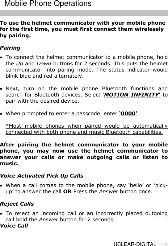   UCLEAR-DIGITAL 14 To use the helmet communicator with your mobile phone for the first time, you must first connect them wirelessly by pairing.  Pairing  To connect the helmet communicator to a mobile phone, hold the Up and Down buttons for 2 seconds. This puts the helmet communicator  into  paring  mode.  The  status  indicator  would blink blue and red alternately.   Next,  turn  on  the  mobile  phone  Bluetooth  functions  and search for Bluetooth devices. Select &lsquo;MOTION  INFINITY&rsquo; to pair with the desired device.   When prompted to enter a passcode, enter &lsquo;0000&rsquo;.  *Most  mobile  phones  when  paired  would  be  automatically connected with both phone and music Bluetooth capabilities.  After  pairing  the  helmet  communicator  to  your  mobile phone,  you  may  now  use  the  helmet  communicator  to answer  your  calls  or  make  outgoing  calls  or  listen  to music.   Voice Activated Pick Up Calls  When a call  comes  to  the  mobile  phone,  say  &lsquo;hello&rsquo; or  &lsquo;pick-up&rsquo; to answer the call OR Press the Answer button once.   Reject Calls  To  reject  an  incoming  call  or  an  incorrectly  placed  outgoing call hold the Answer button for 2 seconds.  Voice Call Mobile Phone Operations 