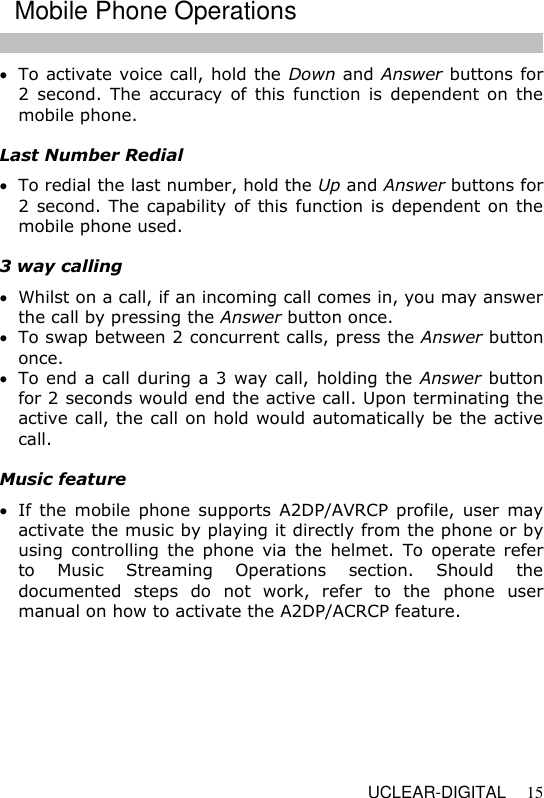   UCLEAR-DIGITAL 15  To activate voice call, hold the Down and Answer buttons for 2  second.  The accuracy of this function is  dependent on  the mobile phone.  Last Number Redial  To redial the last number, hold the Up and Answer buttons for 2 second. The capability of this function is dependent on the mobile phone used.  3 way calling  Whilst on a call, if an incoming call comes in, you may answer the call by pressing the Answer button once.   To swap between 2 concurrent calls, press the Answer button once.  To end a call during a 3 way call, holding the Answer button for 2 seconds would end the active call. Upon terminating the active call, the call on hold would automatically be the active call.  Music feature  If  the  mobile phone supports  A2DP/AVRCP profile, user  may activate the music by playing it directly from the phone or by using  controlling  the  phone  via  the  helmet.  To  operate  refer to  Music  Streaming  Operations  section.  Should  the documented  steps  do  not  work,  refer  to  the  phone  user manual on how to activate the A2DP/ACRCP feature.  Mobile Phone Operations 