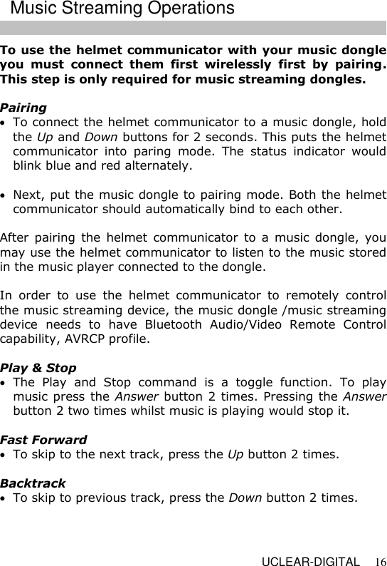   UCLEAR-DIGITAL 16 To use the helmet communicator with your music dongle you  must  connect  them  first  wirelessly  first  by  pairing. This step is only required for music streaming dongles.  Pairing  To connect the helmet communicator to a music dongle, hold the Up and Down buttons for 2 seconds. This puts the helmet communicator  into  paring  mode.  The  status  indicator  would blink blue and red alternately.   Next, put the music dongle to pairing mode. Both the helmet communicator should automatically bind to each other.  After  pairing  the  helmet  communicator to a  music  dongle,  you may use the helmet communicator to listen to the music stored in the music player connected to the dongle.   In  order  to  use  the  helmet  communicator  to  remotely  control the music streaming device, the music dongle /music streaming device  needs  to  have  Bluetooth  Audio/Video  Remote  Control capability, AVRCP profile.   Play &amp; Stop  The  Play  and  Stop  command  is  a  toggle  function.  To  play music press the Answer button 2 times. Pressing the Answer button 2 two times whilst music is playing would stop it.  Fast Forward  To skip to the next track, press the Up button 2 times.  Backtrack  To skip to previous track, press the Down button 2 times.    Music Streaming Operations 