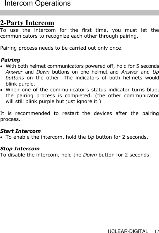   UCLEAR-DIGITAL 17 2-Party Intercom To  use  the  intercom  for  the  first  time,  you  must  let  the communicators to recognize each other through pairing.   Pairing process needs to be carried out only once.  Pairing   With both helmet communicators powered off, hold for 5 seconds Answer  and  Down  buttons  on  one  helmet  and  Answer  and  Up buttons  on  the  other.  The  indicators  of  both  helmets  would blink purple.  When one of the communicator&rsquo;s status indicator turns blue, the  pairing  process  is  completed.  (the  other  communicator will still blink purple but just ignore it )  It  is  recommended  to  restart  the  devices  after  the  pairing process.  Start Intercom   To enable the intercom, hold the Up button for 2 seconds.  Stop Intercom  To disable the intercom, hold the Down button for 2 seconds.   Intercom Operations 