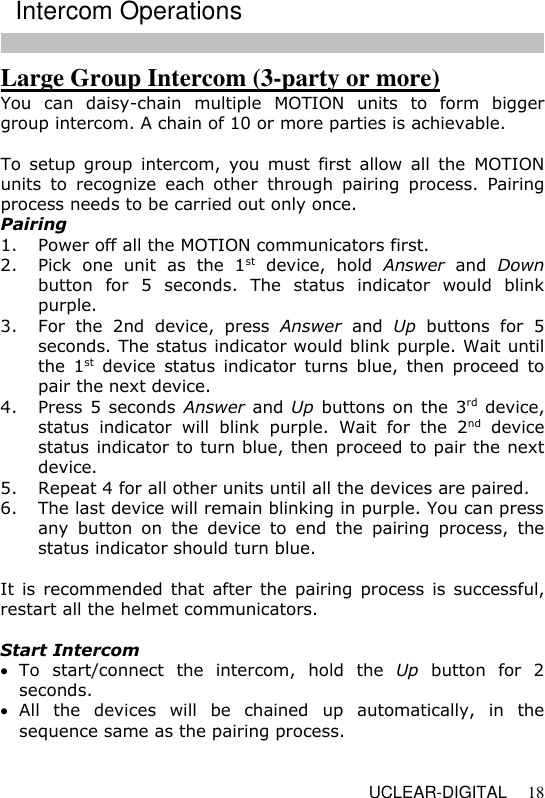   UCLEAR-DIGITAL 18 Large Group Intercom (3-party or more) You  can  daisy-chain  multiple  MOTION  units  to  form  bigger group intercom. A chain of 10 or more parties is achievable.  To  setup group  intercom,  you  must  first  allow  all  the  MOTION units  to  recognize  each  other  through  pairing  process.  Pairing process needs to be carried out only once. Pairing 1. Power off all the MOTION communicators first. 2. Pick  one  unit  as  the  1st  device,  hold  Answer  and  Down button  for  5  seconds.  The  status  indicator  would  blink purple. 3. For  the  2nd  device,  press  Answer  and  Up  buttons  for  5 seconds. The status indicator would blink purple. Wait until the  1st  device  status  indicator  turns  blue,  then  proceed  to pair the next device. 4. Press 5 seconds Answer and Up buttons on the 3rd device, status  indicator  will  blink  purple.  Wait  for  the  2nd  device status indicator to turn blue, then proceed to pair the next device. 5. Repeat 4 for all other units until all the devices are paired.  6. The last device will remain blinking in purple. You can press any  button  on  the  device  to  end  the  pairing  process,  the status indicator should turn blue.  It  is  recommended  that  after  the  pairing process is  successful, restart all the helmet communicators.  Start Intercom   To  start/connect  the  intercom,  hold  the  Up  button  for  2 seconds.  All  the  devices  will  be  chained  up  automatically,  in  the sequence same as the pairing process.    Intercom Operations 
