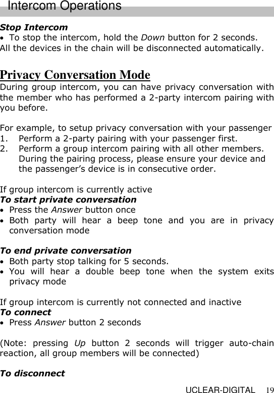   UCLEAR-DIGITAL 19 Stop Intercom   To stop the intercom, hold the Down button for 2 seconds. All the devices in the chain will be disconnected automatically.  Privacy Conversation Mode During group intercom, you can have privacy conversation with the member who has performed a 2-party intercom pairing with you before.  For example, to setup privacy conversation with your passenger  1. Perform a 2-party pairing with your passenger first. 2. Perform a group intercom pairing with all other members. During the pairing process, please ensure your device and the passenger&rsquo;s device is in consecutive order.  If group intercom is currently active To start private conversation     Press the Answer button once  Both  party  will  hear  a  beep  tone  and  you  are  in  privacy conversation mode  To end private conversation     Both party stop talking for 5 seconds.  You  will  hear  a  double  beep  tone  when  the  system  exits privacy mode  If group intercom is currently not connected and inactive To connect    Press Answer button 2 seconds  (Note:  pressing  Up  button  2  seconds  will  trigger  auto-chain reaction, all group members will be connected)  To disconnect   Intercom Operations 