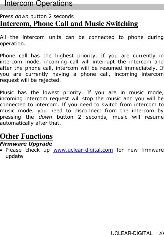   UCLEAR-DIGITAL 20 Press down button 2 seconds Intercom, Phone Call and Music Switching  All  the  intercom  units  can  be  connected  to  phone  during operation.    Phone  call  has  the  highest  priority.  If  you  are  currently  in intercom  mode,  incoming  call  will  interrupt  the  intercom  and after  the  phone  call,  intercom  will  be  resumed  immediately. If you  are  currently  having  a  phone  call,  incoming  intercom request will be rejected.  Music  has  the  lowest  priority.  If  you  are  in  music  mode, incoming  intercom  request  will  stop  the  music  and  you  will be connected to  intercom. If you need to switch from intercom to music  mode,  you  need  to  disconnect  from  the  intercom  by pressing  the  down  button  2  seconds,  music  will  resume automatically after that.  Other Functions Firmware Upgrade   Please  check  up  www.uclear-digital.com  for  new  firmware update Intercom Operations 