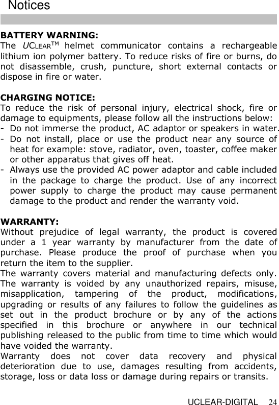   UCLEAR-DIGITAL 24 BATTERY WARNING: The  UCLEARTM helmet  communicator  contains  a  rechargeable lithium ion polymer battery. To reduce risks of fire or burns, do not  disassemble,  crush,  puncture,  short  external  contacts  or dispose in fire or water.  CHARGING NOTICE: To  reduce  the  risk  of  personal  injury,  electrical  shock,  fire  or damage to equipments, please follow all the instructions below: - Do not immerse the product, AC adaptor or speakers in water. - Do  not  install,  place  or  use  the  product  near  any  source  of heat for example: stove, radiator, oven, toaster, coffee maker or other apparatus that gives off heat. - Always use the provided AC power adaptor and cable included in  the  package  to  charge  the  product.  Use  of  any  incorrect power  supply  to  charge  the  product  may  cause  permanent damage to the product and render the warranty void.   WARRANTY: Without  prejudice  of  legal  warranty,  the  product  is  covered under  a  1  year  warranty  by  manufacturer  from  the  date  of purchase.  Please  produce  the  proof  of  purchase  when  you return the item to the supplier. The  warranty  covers  material  and  manufacturing  defects  only. The  warranty  is  voided  by  any  unauthorized  repairs,  misuse, misapplication,  tampering  of  the  product,  modifications, upgrading or  results  of  any  failures  to  follow  the  guidelines  as set  out  in  the  product  brochure  or  by  any  of  the  actions specified  in  this  brochure  or  anywhere  in  our  technical publishing released to the public from time to time which would have voided the warranty. Warranty  does  not  cover  data  recovery  and  physical deterioration  due  to  use,  damages  resulting  from  accidents, storage, loss or data loss or damage during repairs or transits. Notices 