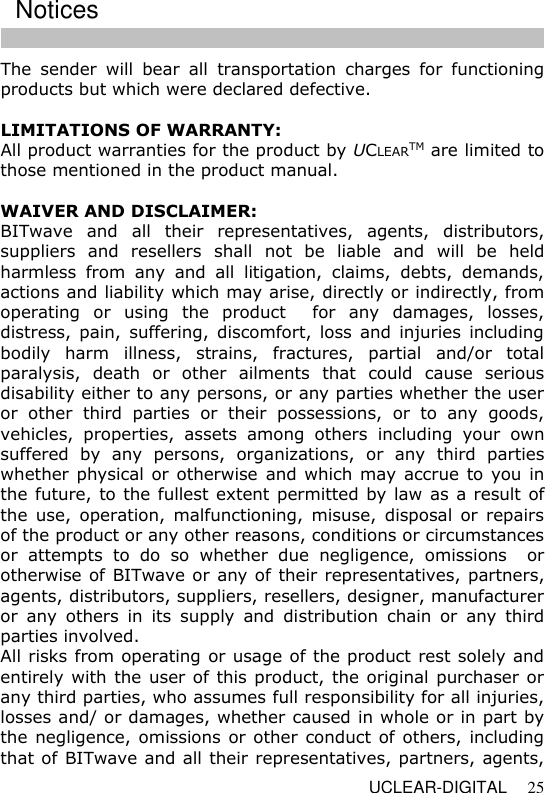   UCLEAR-DIGITAL 25 The  sender  will  bear  all  transportation  charges  for  functioning products but which were declared defective.  LIMITATIONS OF WARRANTY: All product warranties for the product by UCLEARTM are limited to those mentioned in the product manual.    WAIVER AND DISCLAIMER: BITwave  and  all  their  representatives,  agents,  distributors, suppliers  and  resellers  shall  not  be  liable  and  will  be  held harmless  from  any  and  all  litigation,  claims,  debts,  demands, actions and liability which may arise, directly or indirectly, from operating  or  using  the  product    for  any  damages,  losses, distress, pain,  suffering,  discomfort, loss  and injuries  including bodily  harm  illness,  strains,  fractures,  partial  and/or  total paralysis,  death  or  other  ailments  that  could  cause  serious disability either to any persons, or any parties whether the user or  other  third  parties  or  their  possessions,  or  to  any  goods, vehicles,  properties,  assets  among  others  including  your  own suffered  by  any  persons,  organizations,  or  any  third  parties whether physical or otherwise and which may accrue to you in the future, to the fullest extent permitted by law as a result of the  use,  operation,  malfunctioning,  misuse,  disposal  or  repairs of the product or any other reasons, conditions or circumstances or  attempts  to  do  so  whether  due  negligence,  omissions    or otherwise of BITwave or any of their representatives, partners, agents, distributors, suppliers, resellers, designer, manufacturer or  any  others  in  its  supply  and  distribution  chain  or  any  third parties involved. All risks from operating or usage of the product rest solely and entirely with the user of this product, the original purchaser or any third parties, who assumes full responsibility for all injuries, losses and/ or damages, whether caused in whole or in part by the negligence, omissions  or other  conduct of others, including that of BITwave and all their representatives, partners, agents, Notices 