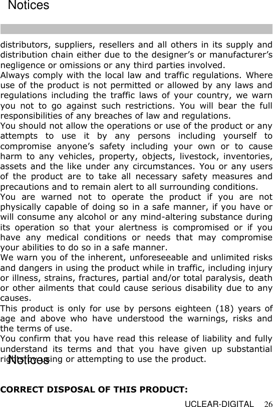   UCLEAR-DIGITAL 26 distributors, suppliers, resellers and all others in its supply and distribution chain either due to the designer&rsquo;s or manufacturer&rsquo;s negligence or omissions or any third parties involved.  Always comply with the local law and traffic regulations. Where use of the product is not permitted or allowed by any laws and regulations  including  the  traffic  laws  of  your  country,  we warn you  not  to  go  against  such  restrictions.  You  will  bear  the  full responsibilities of any breaches of law and regulations.  You should not allow the operations or use of the product or any attempts  to  use  it  by  any  persons  including  yourself  to compromise  anyone&rsquo;s  safety  including  your  own  or  to  cause harm  to  any  vehicles,  property,  objects,  livestock,  inventories, assets and the like under any circumstances. You or any users of  the  product  are  to  take  all  necessary  safety  measures  and precautions and to remain alert to all surrounding conditions.  You  are  warned  not  to  operate  the  product  if  you  are  not physically capable of doing so in a safe manner, if you have or will consume any alcohol or any mind-altering substance during its  operation  so  that  your  alertness  is  compromised  or  if  you have  any  medical  conditions  or  needs  that  may  compromise your abilities to do so in a safe manner.  We warn you of the inherent, unforeseeable and unlimited risks and dangers in using the product while in traffic, including injury or illness, strains, fractures, partial and/or total paralysis, death or other ailments that could cause serious disability due to any causes.  This product is only  for  use by  persons eighteen  (18) years of age  and  above  who  have  understood  the  warnings,  risks  and the terms of use.  You confirm that you have read this release of liability and fully understand  its  terms  and  that  you  have  given  up  substantial rights by using or attempting to use the product.    CORRECT DISPOSAL OF THIS PRODUCT: Notices Notices Notices  