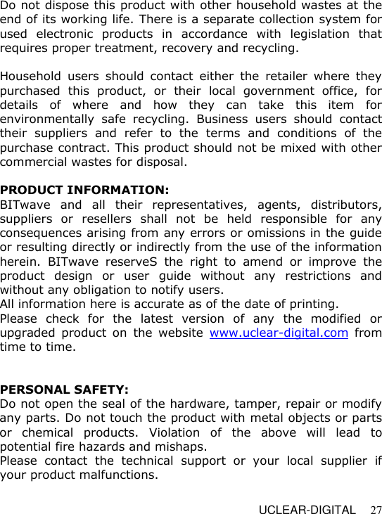   UCLEAR-DIGITAL 27 Do not dispose this product with other household wastes at the end of its working life. There is a separate collection system for used  electronic  products  in  accordance  with  legislation  that requires proper treatment, recovery and recycling.   Household  users  should  contact  either  the  retailer  where  they purchased  this  product,  or  their  local  government  office,  for details  of  where  and  how  they  can  take  this  item  for environmentally  safe  recycling.  Business  users  should  contact their  suppliers  and  refer  to  the  terms  and  conditions  of  the purchase contract. This product should not be mixed with other commercial wastes for disposal.  PRODUCT INFORMATION: BITwave  and  all  their  representatives,  agents,  distributors, suppliers  or  resellers  shall  not  be  held  responsible  for  any consequences arising from any errors or omissions in the guide or resulting directly or indirectly from the use of the information herein.  BITwave reserveS  the  right  to  amend  or  improve  the product  design  or  user  guide  without  any  restrictions  and without any obligation to notify users. All information here is accurate as of the date of printing. Please  check  for  the  latest  version  of  any  the  modified  or upgraded  product  on  the  website  www.uclear-digital.com  from time to time.   PERSONAL SAFETY: Do not open the seal of the hardware, tamper, repair or modify any parts. Do not touch the product with metal objects or parts or  chemical  products.  Violation  of  the  above  will  lead  to potential fire hazards and mishaps.  Please  contact  the  technical  support  or  your  local  supplier  if your product malfunctions.   
