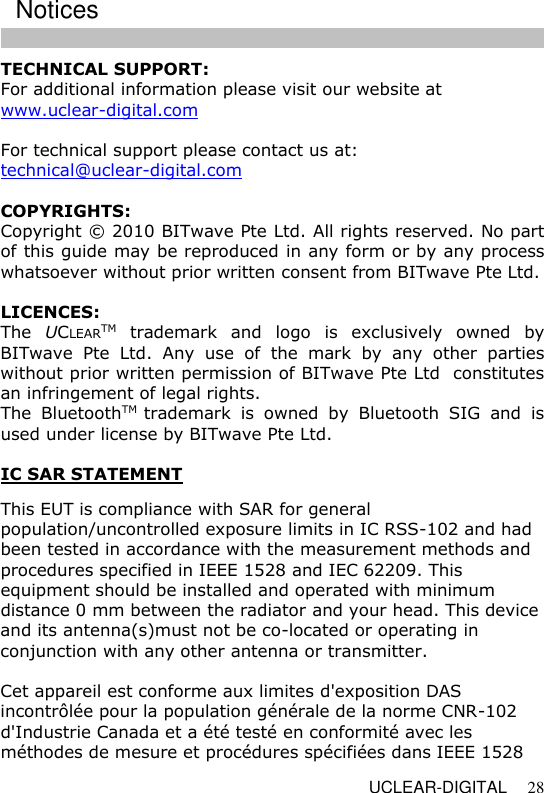   UCLEAR-DIGITAL 28 TECHNICAL SUPPORT: For additional information please visit our website at www.uclear-digital.com  For technical support please contact us at: technical@uclear-digital.com  COPYRIGHTS: Copyright &copy; 2010 BITwave Pte Ltd. All rights reserved. No part of this guide may be reproduced in any form or by any process whatsoever without prior written consent from BITwave Pte Ltd.  LICENCES: The  UCLEARTM  trademark  and  logo  is  exclusively  owned  by BITwave  Pte  Ltd.  Any  use  of  the  mark  by  any  other  parties without prior written permission of BITwave Pte Ltd  constitutes an infringement of legal rights. The  BluetoothTM  trademark  is  owned  by  Bluetooth  SIG  and  is used under license by BITwave Pte Ltd.  IC SAR STATEMENT   This EUT is compliance with SAR for general population/uncontrolled exposure limits in IC RSS-102 and had been tested in accordance with the measurement methods and procedures specified in IEEE 1528 and IEC 62209. This equipment should be installed and operated with minimum distance 0 mm between the radiator and your head. This device and its antenna(s)must not be co-located or operating in conjunction with any other antenna or transmitter.  Cet appareil est conforme aux limites d'exposition DAS incontr&ocirc;l&eacute;e pour la population g&eacute;n&eacute;rale de la norme CNR-102 d'Industrie Canada et a &eacute;t&eacute; test&eacute; en conformit&eacute; avec les m&eacute;thodes de mesure et proc&eacute;dures sp&eacute;cifi&eacute;es dans IEEE 1528 Notices  