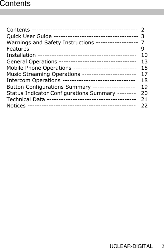   UCLEAR-DIGITAL 2  Contents ---------------------------------------------  2 Quick User Guide ------------------------------------  3 Warnings and Safety Instructions ------------------  7 Features ---------------------------------------------  9 Installation ------------------------------------------  10 General Operations --------------------------------- 13 Mobile Phone Operations ---------------------------  15 Music Streaming Operations -----------------------  17 Intercom Operations -------------------------------  18 Button Configurations Summary ------------------  19 Status Indicator Configurations Summary -------- 20 Technical Data -------------------------------------- 21 Notices ---------------------------------------------- 22                      Contents 