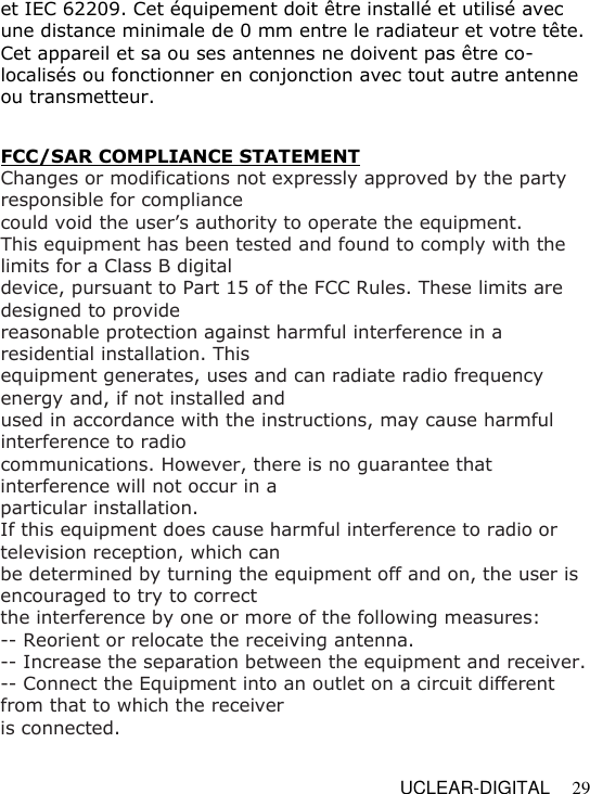   UCLEAR-DIGITAL 29 et IEC 62209. Cet &eacute;quipement doit &ecirc;tre install&eacute; et utilis&eacute; avec une distance minimale de 0 mm entre le radiateur et votre t&ecirc;te. Cet appareil et sa ou ses antennes ne doivent pas &ecirc;tre co-localis&eacute;s ou fonctionner en conjonction avec tout autre antenne ou transmetteur.   FCC/SAR COMPLIANCE STATEMENT  Changes or modifications not expressly approved by the party responsible for compliance could void the user&rsquo;s authority to operate the equipment. This equipment has been tested and found to comply with the limits for a Class B digital device, pursuant to Part 15 of the FCC Rules. These limits are designed to provide reasonable protection against harmful interference in a residential installation. This equipment generates, uses and can radiate radio frequency energy and, if not installed and used in accordance with the instructions, may cause harmful interference to radio communications. However, there is no guarantee that interference will not occur in a particular installation. If this equipment does cause harmful interference to radio or television reception, which can be determined by turning the equipment off and on, the user is encouraged to try to correct the interference by one or more of the following measures: -- Reorient or relocate the receiving antenna. -- Increase the separation between the equipment and receiver. -- Connect the Equipment into an outlet on a circuit different from that to which the receiver is connected. 