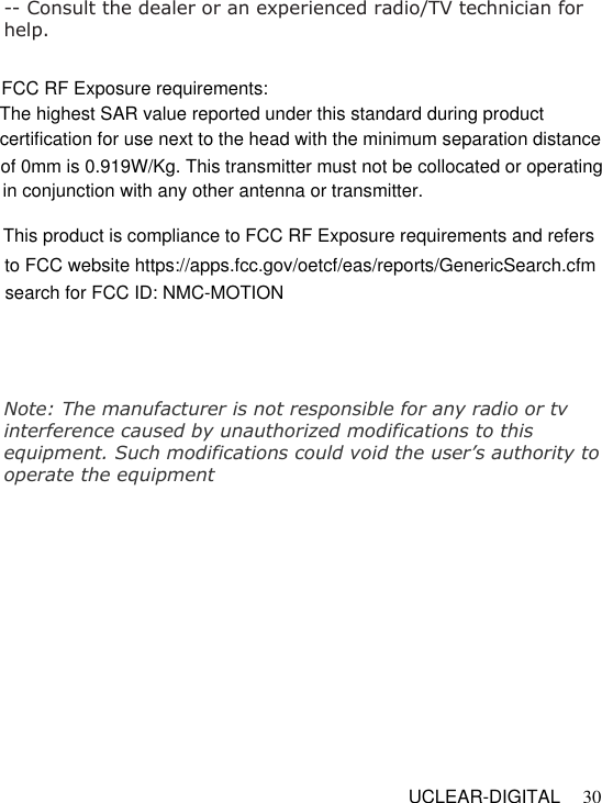   UCLEAR-DIGITAL 30 -- Consult the dealer or an experienced radio/TV technician for help.  Note: The manufacturer is not responsible for any radio or tv interference caused by unauthorized modifications to this equipment. Such modifications could void the user&rsquo;s authority to operate the equipmentFCC RF Exposure requirements: The highest SAR value reported under this standard during product certification for use next to the head with the minimum separation distance of 0mm is 0.919W/Kg. This transmitter must not be collocated or operating in conjunction with any other antenna or transmitter.This product is compliance to FCC RF Exposure requirements and refers to FCC website https://apps.fcc.gov/oetcf/eas/reports/GenericSearch.cfm  search for FCC ID: NMC-MOTION