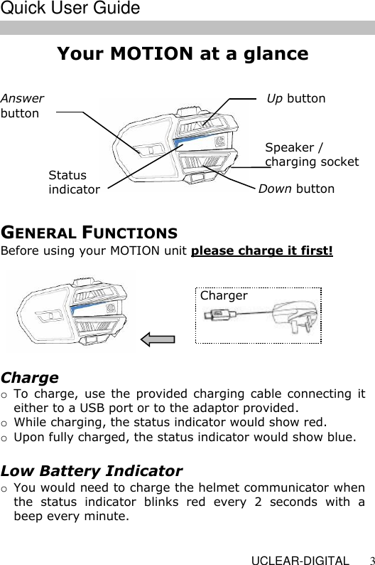   UCLEAR-DIGITAL 3 Your MOTION at a glance                    Up button  Speaker / charging socket   Down button  Status  indicator  Answer  button  Charge o To  charge,  use  the provided charging cable connecting it either to a USB port or to the adaptor provided. o While charging, the status indicator would show red. o Upon fully charged, the status indicator would show blue.  Low Battery Indicator o You would need to charge the helmet communicator when the  status  indicator  blinks  red  every  2  seconds  with  a beep every minute.  Charger  GENERAL FUNCTIONS Before using your MOTION unit please charge it first!  Quick User Guide 