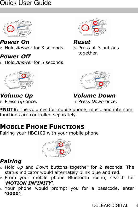   UCLEAR-DIGITAL 4                MOBILE PHONE FUNCTIONS Pairing your HBC100 with your mobile phone Power On o Hold Answer for 3 seconds. Power Off o Hold Answer for 5 seconds.  Reset o Press all 3 buttons together.  Volume Up o Press Up once.  *NOTE: The volumes for mobile phone, music and intercom functions are controlled separately. Volume Down o Press Down once.  Pairing o Hold  Up  and  Down  buttons  together  for  2  seconds.  The status indicator would alternately blink blue and red. o From  your  mobile  phone  Bluetooth  menu,  search  for &lsquo;MOTION INFINITY&rsquo;.  o Your  phone  would  prompt  you  for  a  passcode,  enter &lsquo;0000&rsquo;.    Quick User Guide  