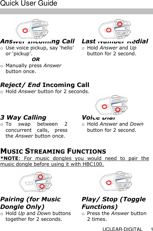   UCLEAR-DIGITAL 5  Answer Incoming Call  o Use voice pickup, say &lsquo;hello&rsquo;  or &lsquo;pickup&rsquo;.        OR o Manually press Answer button once.   Voice Dial o Hold Answer and Down button for 2 second.  Last Number Redial o Hold Answer and Up button for 2 second.  Reject/ End Incoming Call  o Hold Answer button for 2 seconds.  3 Way Calling o To  swap  between  2 concurrent  calls,  press the Answer button once.  MUSIC STREAMING FUNCTIONS *NOTE:  For  music  dongles  you  would  need  to  pair  the music dongle before using it with HBC100.    Play/ Stop (Toggle Functions) o Press the Answer button 2 times. Pairing (for Music Dongle Only) o Hold Up and Down buttons together for 2 seconds.   Quick User Guide  