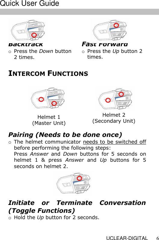   UCLEAR-DIGITAL 6    INTERCOM FUNCTIONS  Helmet 1 (Master Unit) Helmet 2 (Secondary Unit) Pairing (Needs to be done once) o The helmet communicator needs to be switched off before performing the following steps: Press  Answer  and  Down  buttons  for  5  seconds  on helmet  1  &amp;  press  Answer  and  Up  buttons  for  5 seconds on helmet 2.  Initiate  or  Terminate  Conversation (Toggle Functions) o Hold the Up button for 2 seconds.  Fast Forward o Press the Up button 2 times. Backtrack o Press the Down button 2 times.  Quick User Guide  