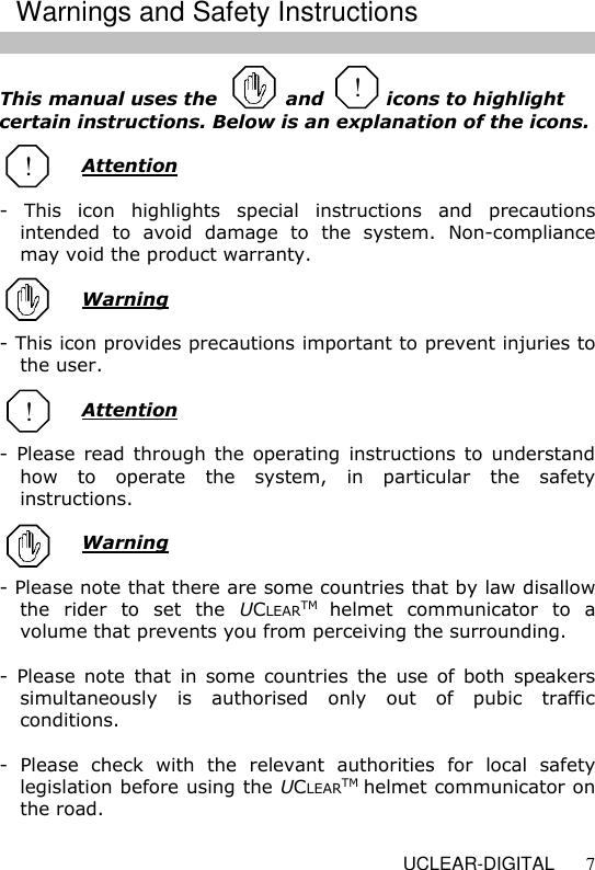   UCLEAR-DIGITAL 7  This manual uses the           and          icons to highlight certain instructions. Below is an explanation of the icons.    Attention  -  This  icon  highlights  special  instructions  and  precautions intended  to  avoid  damage  to  the  system.  Non-compliance may void the product warranty.    Warning  - This icon provides precautions important to prevent injuries to the user.   Attention  -  Please  read through the operating  instructions to  understand how  to  operate  the  system,  in  particular  the  safety instructions.   Warning  - Please note that there are some countries that by law disallow the  rider  to  set  the  UCLEARTM helmet  communicator  to  a volume that prevents you from perceiving the surrounding.   -  Please  note  that  in  some  countries  the  use  of  both  speakers simultaneously  is  authorised  only  out  of  pubic  traffic conditions.   -  Please  check  with  the  relevant  authorities  for  local  safety legislation before using the UCLEARTM helmet communicator on the road.  ! ! Warnings and Safety Instructions ! 