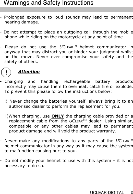   UCLEAR-DIGITAL 8 -  Prolonged  exposure  to  loud  sounds  may  lead  to  permanent hearing damage.   -  Do  not  attempt  to  place an outgoing  call through  the  mobile phone while riding on the motorcycle at any point of time.  -  Please  do  not  use  the  UCLEARTM helmet  communicator  in anyway that may distract you or hinder your judgment whilst on  the  move.  Never  ever  compromise  your  safety  and  the safety of others.  Attention  -  Charging  and  handling  rechargeable  battery  products incorrectly may cause them to overheat, catch fire or explode. To prevent this please follow the instructions below:  i)  Never  change  the  batteries  yourself,  always  bring  it to  an authorised dealer to perform the replacement for you.  ii)When charging, use ONLY the charging cable provided or a replacement cable from the UCLEARTM dealer. Using similar, compatible  or  any  other  cables  may  lead  to  permanent product damage and will void the product warranty.  -  Never  make  any  modifications  to  any  parts  of  the  UCLEARTM helmet communicator in any way as it may cause the system to malfunction causing hurt to you.  -  Do not modify your helmet to use with this system &ndash; it is not necessary to do so.      ! Warnings and Safety Instructions 