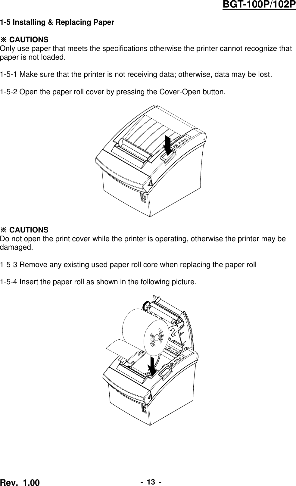  Rev.  1.00 -  13  - BGT-100P/102P 1-5 Installing &amp; Replacing Paper  ※ CAUTIONS Only use paper that meets the specifications otherwise the printer cannot recognize that   paper is not loaded.  1-5-1 Make sure that the printer is not receiving data; otherwise, data may be lost.  1-5-2 Open the paper roll cover by pressing the Cover-Open button.      ※ CAUTIONS Do not open the print cover while the printer is operating, otherwise the printer may be damaged.  1-5-3 Remove any existing used paper roll core when replacing the paper roll  1-5-4 Insert the paper roll as shown in the following picture.    