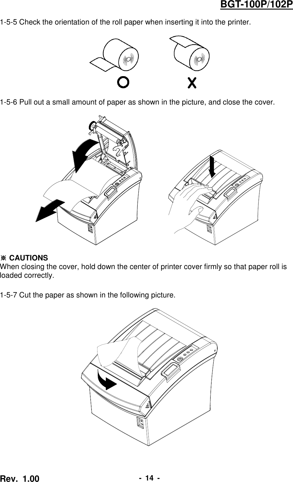  Rev.  1.00 -  14  - BGT-100P/102P 1-5-5 Check the orientation of the roll paper when inserting it into the printer.    1-5-6 Pull out a small amount of paper as shown in the picture, and close the cover.            ※ CAUTIONS When closing the cover, hold down the center of printer cover firmly so that paper roll is loaded correctly.  1-5-7 Cut the paper as shown in the following picture.     
