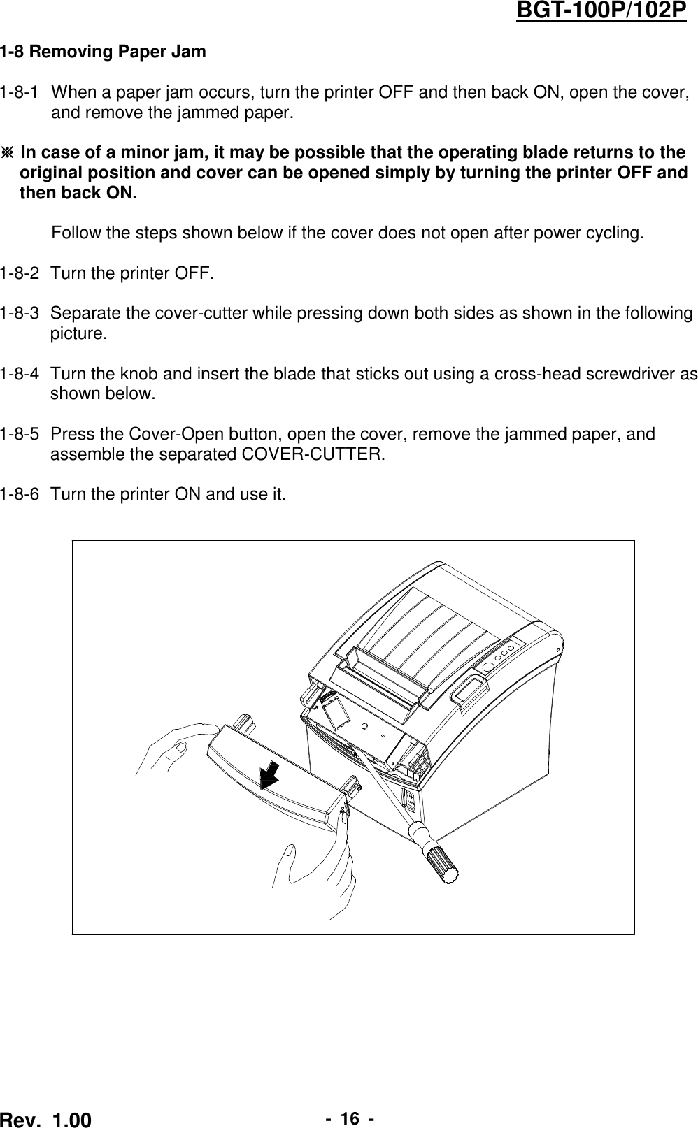  Rev.  1.00 -  16  - BGT-100P/102P 1-8 Removing Paper Jam  1-8-1   When a paper jam occurs, turn the printer OFF and then back ON, open the cover, and remove the jammed paper.  ※ In case of a minor jam, it may be possible that the operating blade returns to the original position and cover can be opened simply by turning the printer OFF and then back ON.  Follow the steps shown below if the cover does not open after power cycling.  1-8-2  Turn the printer OFF.  1-8-3   Separate the cover-cutter while pressing down both sides as shown in the following picture.  1-8-4   Turn the knob and insert the blade that sticks out using a cross-head screwdriver as shown below.  1-8-5   Press the Cover-Open button, open the cover, remove the jammed paper, and assemble the separated COVER-CUTTER.  1-8-6   Turn the printer ON and use it.   