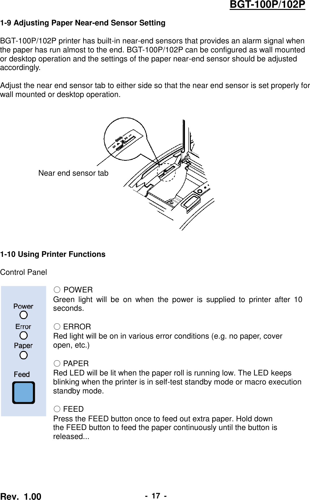  Rev.  1.00 -  17  - BGT-100P/102P 1-9 Adjusting Paper Near-end Sensor Setting  BGT-100P/102P printer has built-in near-end sensors that provides an alarm signal when the paper has run almost to the end. BGT-100P/102P can be configured as wall mounted or desktop operation and the settings of the paper near-end sensor should be adjusted accordingly.  Adjust the near end sensor tab to either side so that the near end sensor is set properly for wall mounted or desktop operation.        1-10 Using Printer Functions  Control Panel   ○ POWER Green  light  will  be  on  when  the  power  is  supplied  to  printer  after  10 seconds.  ○ ERROR Red light will be on in various error conditions (e.g. no paper, cover   open, etc.)      ○ PAPER Red LED will be lit when the paper roll is running low. The LED keeps   blinking when the printer is in self-test standby mode or macro execution   standby mode.  ○ FEED Press the FEED button once to feed out extra paper. Hold down   the FEED button to feed the paper continuously until the button is released... Near end sensor tab 