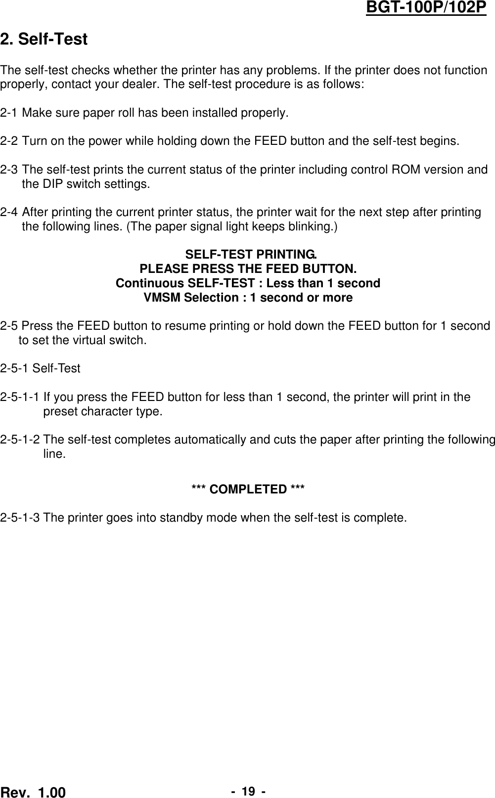  Rev.  1.00 -  19  - BGT-100P/102P 2. Self-Test  The self-test checks whether the printer has any problems. If the printer does not function properly, contact your dealer. The self-test procedure is as follows:  2-1 Make sure paper roll has been installed properly.  2-2 Turn on the power while holding down the FEED button and the self-test begins.  2-3 The self-test prints the current status of the printer including control ROM version and the DIP switch settings.  2-4 After printing the current printer status, the printer wait for the next step after printing the following lines. (The paper signal light keeps blinking.)   SELF-TEST PRINTING. PLEASE PRESS THE FEED BUTTON. Continuous SELF-TEST : Less than 1 second VMSM Selection : 1 second or more  2-5 Press the FEED button to resume printing or hold down the FEED button for 1 second   to set the virtual switch.    2-5-1 Self-Test    2-5-1-1 If you press the FEED button for less than 1 second, the printer will print in the   preset character type.    2-5-1-2 The self-test completes automatically and cuts the paper after printing the following   line.   *** COMPLETED ***  2-5-1-3 The printer goes into standby mode when the self-test is complete.  