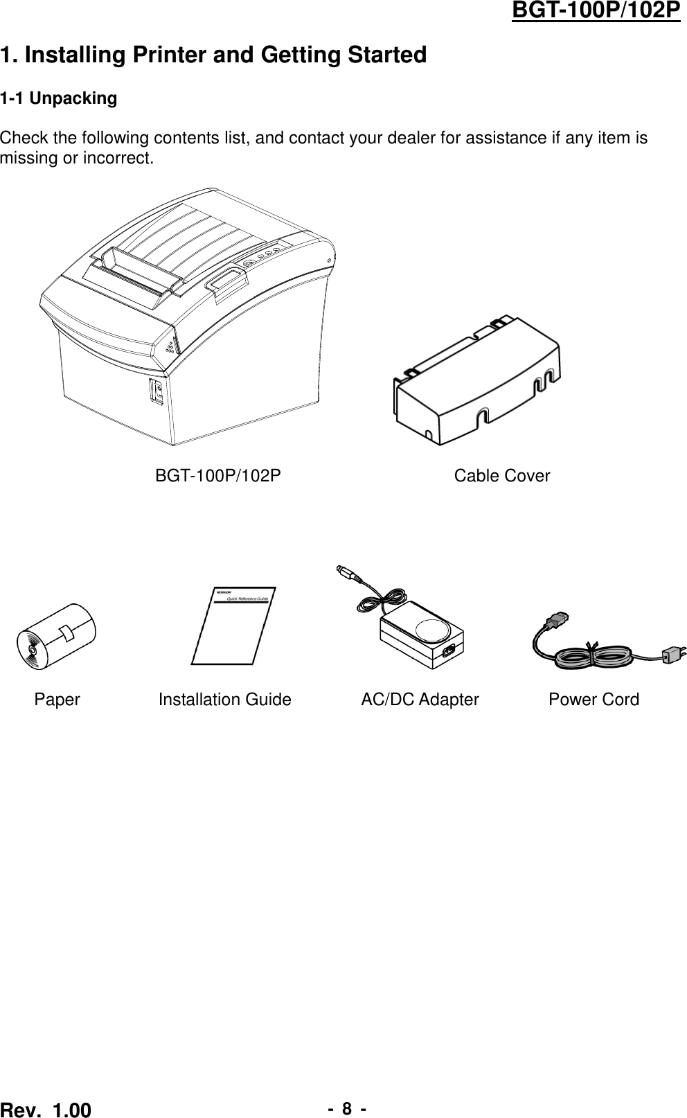  Rev.  1.00 -  8  - BGT-100P/102P 1. Installing Printer and Getting Started  1-1 Unpacking  Check the following contents list, and contact your dealer for assistance if any item is missing or incorrect.                           BGT-100P/102P                     Cable Cover                                      Paper               Installation Guide             AC/DC Adapter                Power Cord 