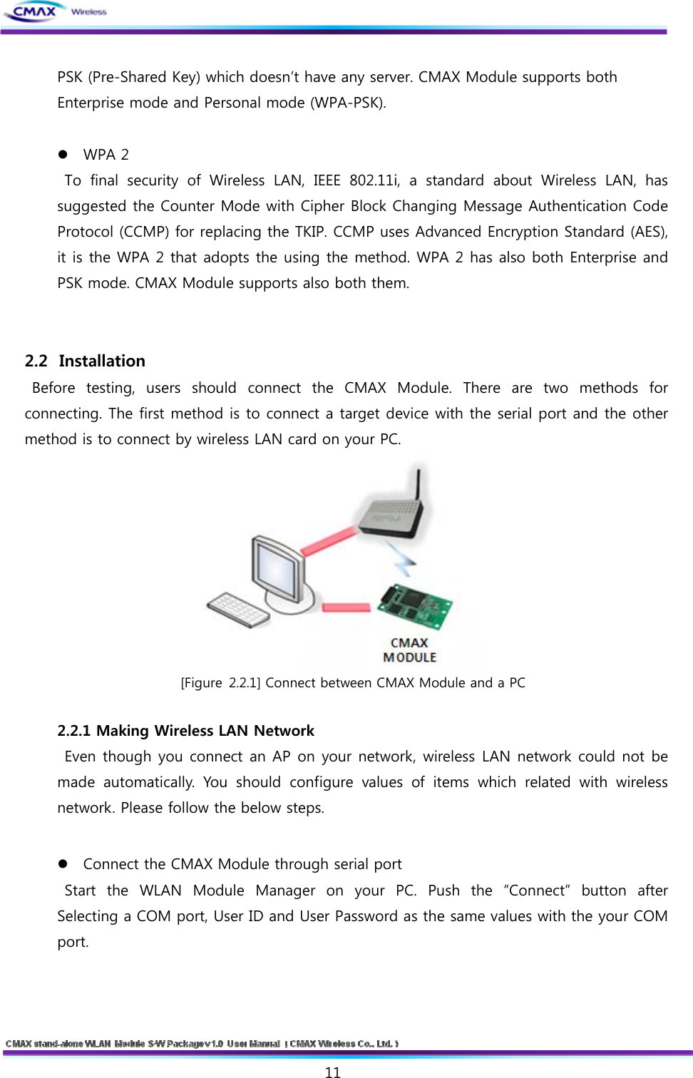  11  PSK (Pre-Shared Key) which doesn’t have any server. CMAX Module supports both Enterprise mode and Personal mode (WPA-PSK).    WPA 2   To  final  security  of  Wireless  LAN,  IEEE  802.11i,  a  standard  about  Wireless  LAN,  has suggested the Counter Mode with Cipher Block Changing Message Authentication Code Protocol (CCMP) for replacing the TKIP. CCMP uses Advanced Encryption Standard (AES), it is the WPA 2 that adopts the using the method. WPA 2 has also both Enterprise and PSK mode. CMAX Module supports also both them.   2.2   Installation   Before  testing,  users  should  connect the CMAX Module. There are two methods for connecting. The first method is to connect a target device with the serial port and the other method is to connect by wireless LAN card on your PC.    [Figure 2.2.1] Connect between CMAX Module and a PC  2.2.1 Making Wireless LAN Network   Even though you connect an AP on your network, wireless LAN network could not be made automatically. You should configure values of items which related  with  wireless network. Please follow the below steps.  Connect the CMAX Module through serial port   Start  the  WLAN  Module  Manager  on  your  PC.  Push  the  “Connect”  button  after Selecting a COM port, User ID and User Password as the same values with the your COM port.  