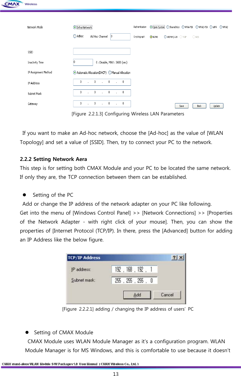   13   [Figure 2.2.1.3] Configuring Wireless LAN Parameters  If you want to make an Ad-hoc network, choose the [Ad-hoc] as the value of [WLAN Topology] and set a value of [SSID]. Then, try to connect your PC to the network.    2.2.2 Setting Network Aera   This step is for setting both CMAX Module and your PC to be located the same network. If only they are, the TCP connection between them can be established.     Setting of the PC   Add or change the IP address of the network adapter on your PC like following.   Get into the menu of [Windows Control Panel] &gt;&gt; [Network Connections] &gt;&gt; [Properties of the Network Adapter - with right click of your mouse]. Then, you can show the properties of [Internet Protocol (TCP/IP). In there, press the [Advanced] button for adding an IP Address like the below figure.   [Figure 2.2.2.1] adding / changing the IP address of users’  PC  Setting of CMAX Module   CMAX Module uses WLAN Module Manager as it’s a configuration program. WLAN Module Manager is for MS Windows, and this is comfortable to use because it doesn’t 
